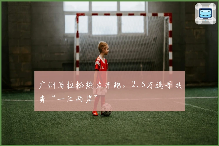 广州马拉松热力开跑，2.6万选手共奔“一江两岸”