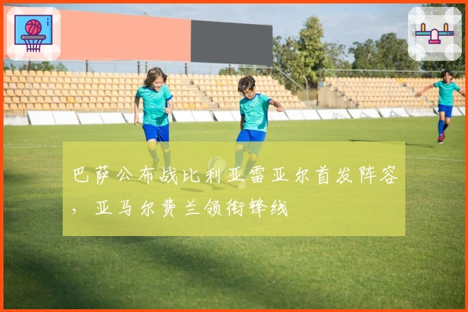 巴萨公布战比利亚雷亚尔首发阵容，亚马尔费兰领衔锋线