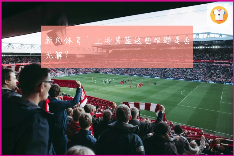 新民体育丨上海男篮这些难题是否无解？