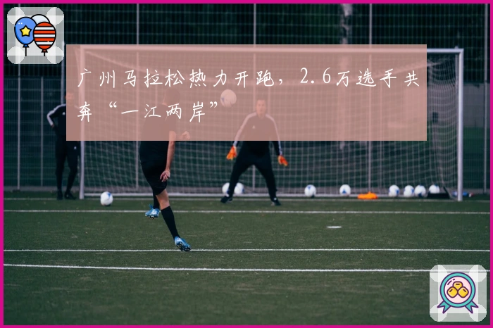 广州马拉松热力开跑，2.6万选手共奔“一江两岸”